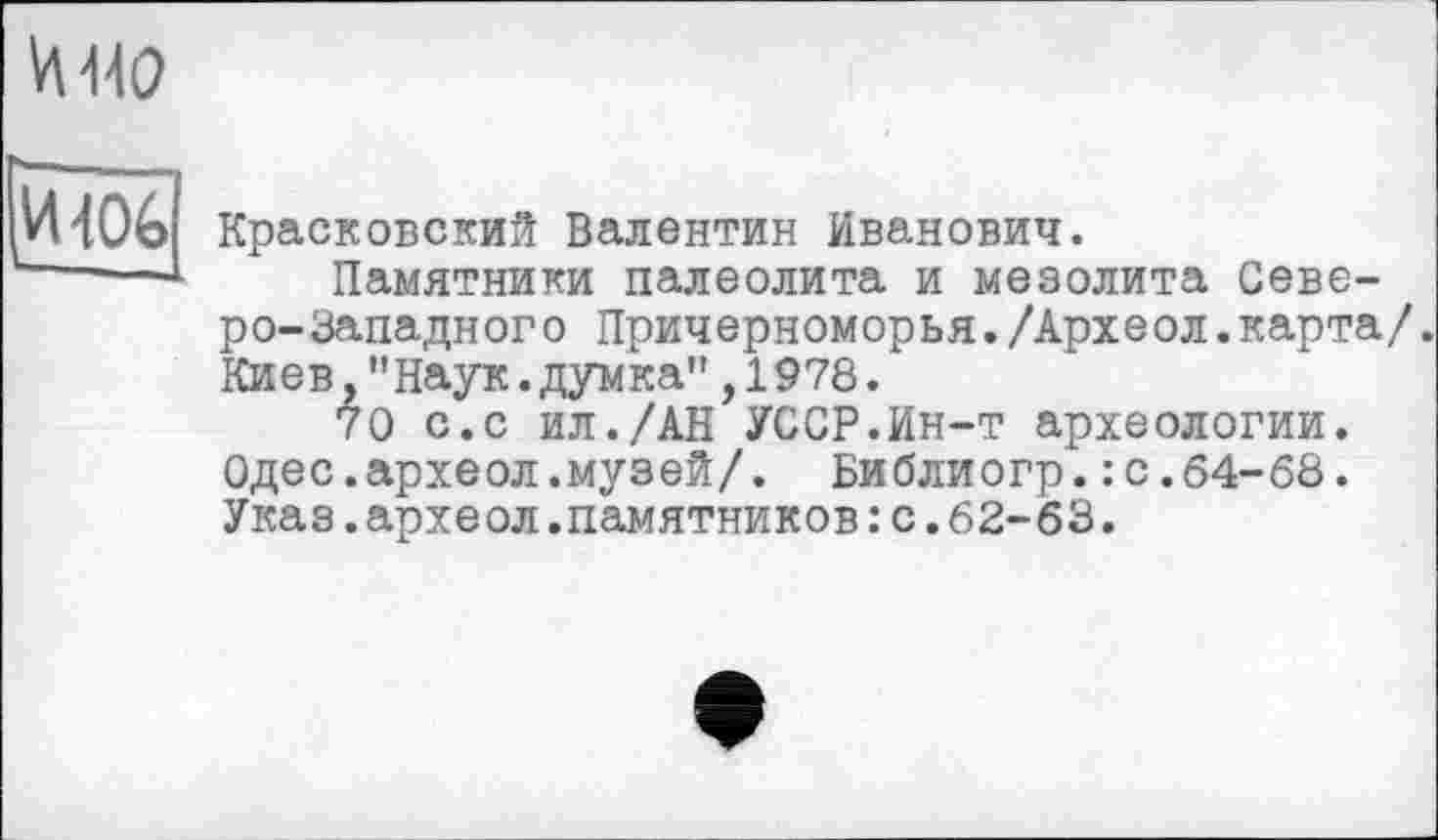 ﻿-106
Красковский Валентин Иванович.
Памятники палеолита и мезолита Северо-Западного Причерноморья./Археол.карта/. Киев,’’Наук, думка" ,1978.
70 с.с ил./АН УССР.Ин-т археологии. Одес.археол.музей/. Библиогр.: с.64-68. Указ.археол.памятников : с.62-63.